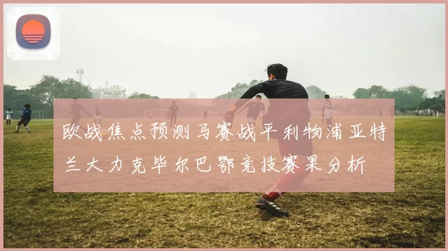 欧战焦点预测马赛战平利物浦亚特兰大力克毕尔巴鄂竞技赛果分析